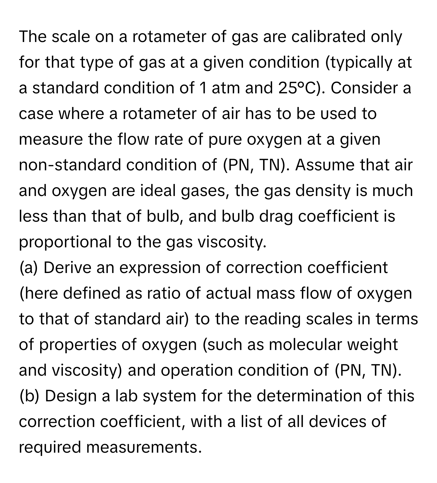 The scale on a rotameter of gas are calibrated only for that type of gas at a given condition (typically at a standard condition of 1 atm and 25°C). Consider a case where a rotameter of air has to be used to measure the flow rate of pure oxygen at a given non-standard condition of (PN, TN). Assume that air and oxygen are ideal gases, the gas density is much less than that of bulb, and bulb drag coefficient is proportional to the gas viscosity.

(a) Derive an expression of correction coefficient (here defined as ratio of actual mass flow of oxygen to that of standard air) to the reading scales in terms of properties of oxygen (such as molecular weight and viscosity) and operation condition of (PN, TN). 
(b) Design a lab system for the determination of this correction coefficient, with a list of all devices of required measurements.