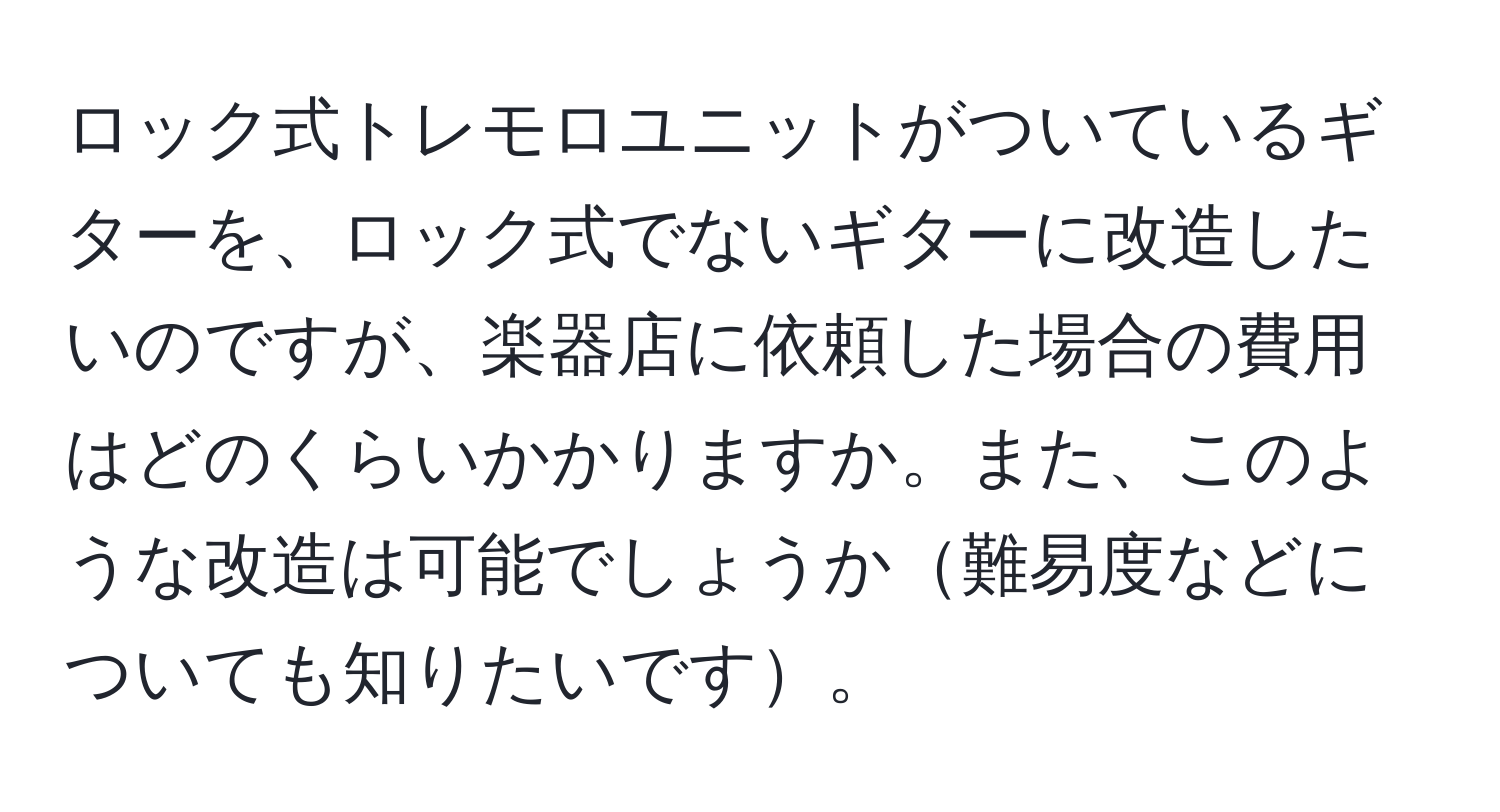 ロック式トレモロユニットがついているギターを、ロック式でないギターに改造したいのですが、楽器店に依頼した場合の費用はどのくらいかかりますか。また、このような改造は可能でしょうか難易度などについても知りたいです。