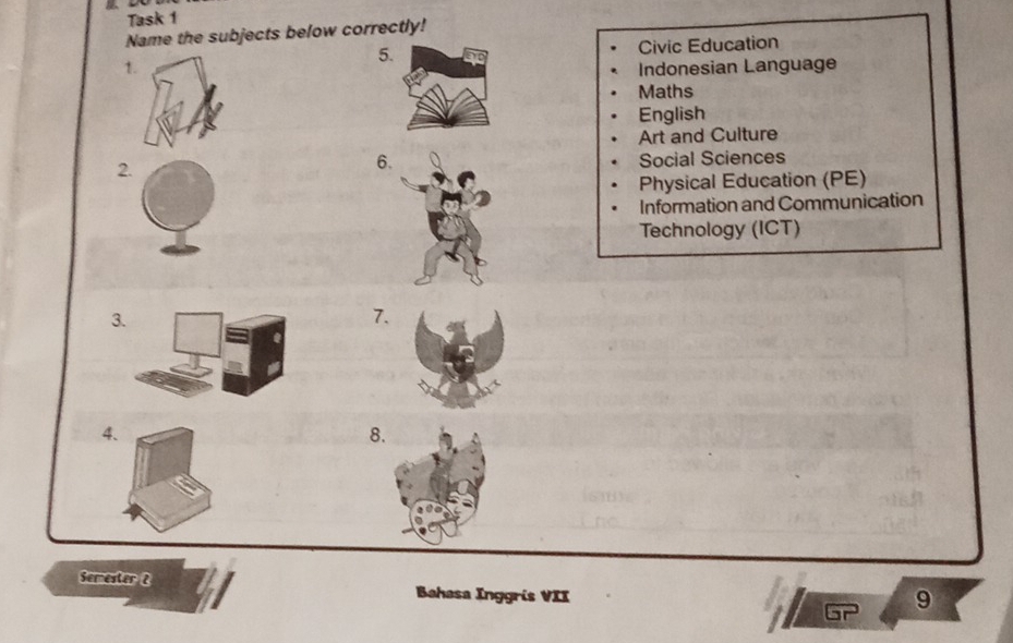 Task 1 
Name the subjects below correctly! 
5 Civic Education 
1 Indonesian Language 
Maths 
English 
Art and Culture 
6. 
2. Social Sciences 
Physical Education (PE) 
Information and Communication 
Technology (ICT) 
3 
7. 
4. 
8 
Semester 2 Bahasa Inggris VII 
9