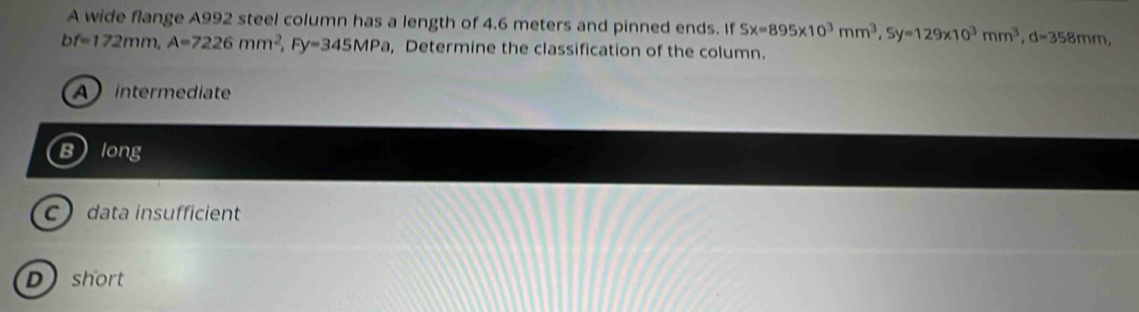 A wide flange A992 steel column has a length of 4.6 meters and pinned ends. If Sx=895* 10^3mm^3, Sy=129* 10^3mm^3, d=358mm,
bf=172mm, A=7226mm^2, Fy=345MPa , Determine the classification of the column.
A intermediate
Blong
C data insufficient
D short