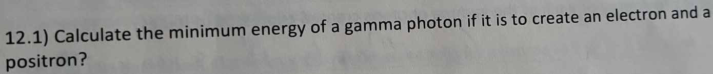 12.1) Calculate the minimum energy of a gamma photon if it is to create an electron and a 
positron?