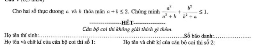 Cho hai số thực dương a và b thỏa mãn a+b≤ 2. Chứng minh  a^2/a^2+b + b^2/b^2+a ≤ 1. 
_Hể T_
Cán bộ coi thi không giải thích gì thêm.
Họ tên thí sinh: ___Số báo danh:_
Họ tên và chữ kí của cán bộ coi thi số 1 : Họ tên và chữ kí của cán bộ cọi thi số 2 :