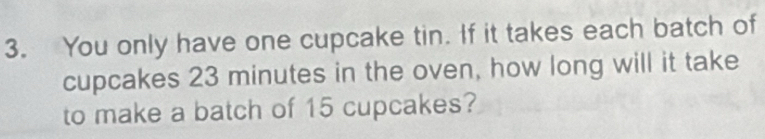 You only have one cupcake tin. If it takes each batch of 
cupcakes 23 minutes in the oven, how long will it take 
to make a batch of 15 cupcakes?