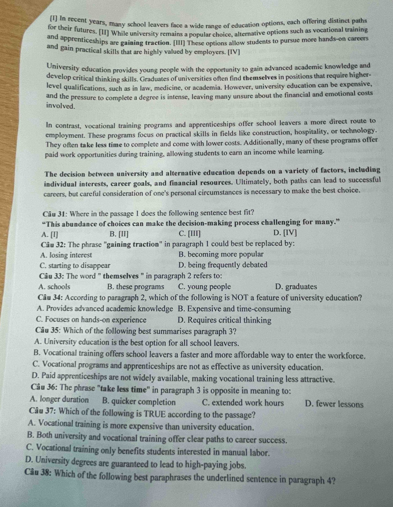 [I] In recent years, many school leavers face a wide range of education options, each offering distinct paths
for their futures. [II] While university remains a popular choice, alternative options such as vocational training
and apprenticeships are gaining traction. [III] These options allow students to pursue more hands-on careers
and gain practical skills that are highly valued by employers. [IV]
University education provides young people with the opportunity to gain advanced academic knowledge and
develop critical thinking skills. Graduates of universities often find themseIves in positions that require higher-
level qualifications, such as in law, medicine, or academia. However, university education can be expensive,
and the pressure to complete a degree is intense, leaving many unsure about the financial and emotional costs
involved.
In contrast, vocational training programs and apprenticeships offer school leavers a more direct route to
employment. These programs focus on practical skills in fields like construction, hospitality, or technology.
They often take less time to complete and come with lower costs. Additionally, many of these programs offer
paid work opportunities during training, allowing students to earn an income while learning.
The decision between university and alternative education depends on a variety of factors, including
individual interests, career goals, and financial resources. Ultimately, both paths can lead to successful
careers, but careful consideration of one's personal circumstances is necessary to make the best choice.
Câu 31: Where in the passage 1 does the following sentence best fit?
“This abundance of choices can make the decision-making process challenging for many.”
A. [I] B. [II] C. [III] D. [IV]
Câu 32: The phrase "gaining traction" in paragraph 1 could best be replaced by:
A. losing interest B. becoming more popular
C. starting to disappear D. being frequently debated
Câu 33: The word " themselves " in paragraph 2 refers to:
A. schools B. these programs C. young people D. graduates
Câu 34: According to paragraph 2, which of the following is NOT a feature of university education?
A. Provides advanced academic knowledge B. Expensive and time-consuming
C. Focuses on hands-on experience D. Requires critical thinking
Câu 35: Which of the following best summarises paragraph 3?
A. University education is the best option for all school leavers.
B. Vocational training offers school leavers a faster and more affordable way to enter the workforce.
C. Vocational programs and apprenticeships are not as effective as university education.
D. Paid apprenticeships are not widely available, making vocational training less attractive.
Câu 36: The phrase "take less time" in paragraph 3 is opposite in meaning to:
A. longer duration B. quicker completion C. extended work hours D. fewer lessons
Câu 37: Which of the following is TRUE according to the passage?
A. Vocational training is more expensive than university education.
B. Both university and vocational training offer clear paths to career success.
C. Vocational training only benefits students interested in manual labor.
D. University degrees are guaranteed to lead to high-paying jobs.
Câu 38: Which of the following best paraphrases the underlined sentence in paragraph 4?