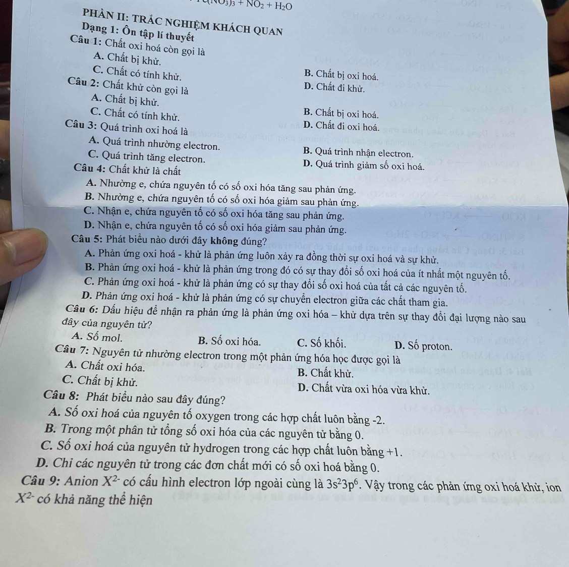 (NO_3)_3+NO_2+H_2O
PHÀN II: TRÁC NGHIỆM KHácH QUAN
Dạng 1: Ôn tập lí thuyết
Câu 1: Chất oxi hoá còn gọi là
A. Chất bị khử.
B. Chất bị oxi hoá.
C. Chất có tính khử. D. Chất đi khử.
Câu 2: Chất khử còn gọi là
A. Chất bị khử. B. Chất bị oxi hoá.
C. Chất có tính khử. D. Chất đi oxi hoá.
Câu 3: Quá trình oxi hoá là
A. Quá trình nhường electron. B. Quá trình nhận electron.
C. Quá trình tăng electron. D. Quá trình giảm số oxi hoá.
Câu 4: Chất khử là chất
A. Nhường e, chứa nguyên tố có số oxi hóa tăng sau phản ứng.
B. Nhường e, chứa nguyên tố có số oxi hóa giảm sau phản ứng.
C. Nhận e, chứa nguyên tố có số oxi hóa tăng sau phản ứng.
D. Nhận e, chứa nguyên tố có số oxi hóa giảm sau phản ứng.
Câu 5: Phát biểu nào dưới đây không đúng?
A. Phản ứng oxi hoá - khử là phản ứng luôn xảy ra đồng thời sự oxi hoá và sự khử.
B. Phản ứng oxi hoá - khử là phản ứng trong đó có sự thay đổi số oxi hoá của ít nhất một nguyên tố.
C. Phản ứng oxi hoá - khử là phản ứng có sự thay đổi số oxi hoá của tất cả các nguyên tố.
D. Phản ứng oxi hoá - khử là phản ứng có sự chuyển electron giữa các chất tham gia.
Cầu 6: Dấu hiệu để nhận ra phản ứng là phản ứng oxi hóa - khử dựa trên sự thay đổi đại lượng nào sau
đây của nguyên tử?
A. Số mol. B. Số oxi hóa. C. Số khối. D. Số proton.
Câu 7: Nguyên tử nhường electron trong một phản ứng hóa học được gọi là
A. Chất oxi hóa. B. Chất khử.
C. Chất bị khử. D. Chất vừa oxi hóa vừa khử.
Câu 8: Phát biểu nào sau đây đúng?
A. Số oxi hoá của nguyên tố oxygen trong các hợp chất luôn bằng -2.
B. Trong một phân tử tổng số oxi hóa của các nguyên tử bằng 0.
C. Số oxi hoá của nguyên tử hydrogen trong các hợp chất luôn bằng +1.
D. Chi các nguyên tử trong các đơn chất mới có số oxi hoá bằng 0.
* Câu 9: Anion X^(2-) có cấu hình electron lớp ngoài cùng là 3s^23p^6. Vậy trong các phản ứng oxi hoá khử, ion
X^(2-) có khả năng thể hiện