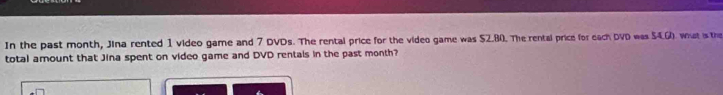 In the past month, Jina rented 1 video game and 7 DVDs. The rental price for the video game was $2.80. The rental price for each DVD was $4.6). whst is the 
total amount that Jina spent on video game and DVD rentals in the past month?