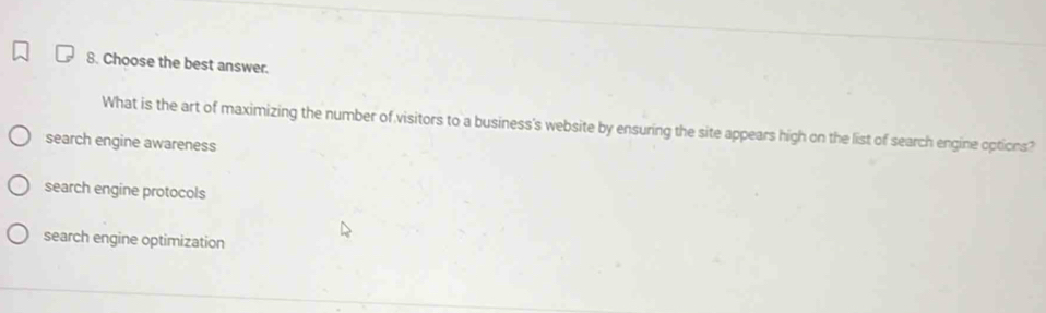 Choose the best answer.
What is the art of maximizing the number of visitors to a business's website by ensuring the site appears high on the list of search engine options?
search engine awareness
search engine protocols
search engine optimization