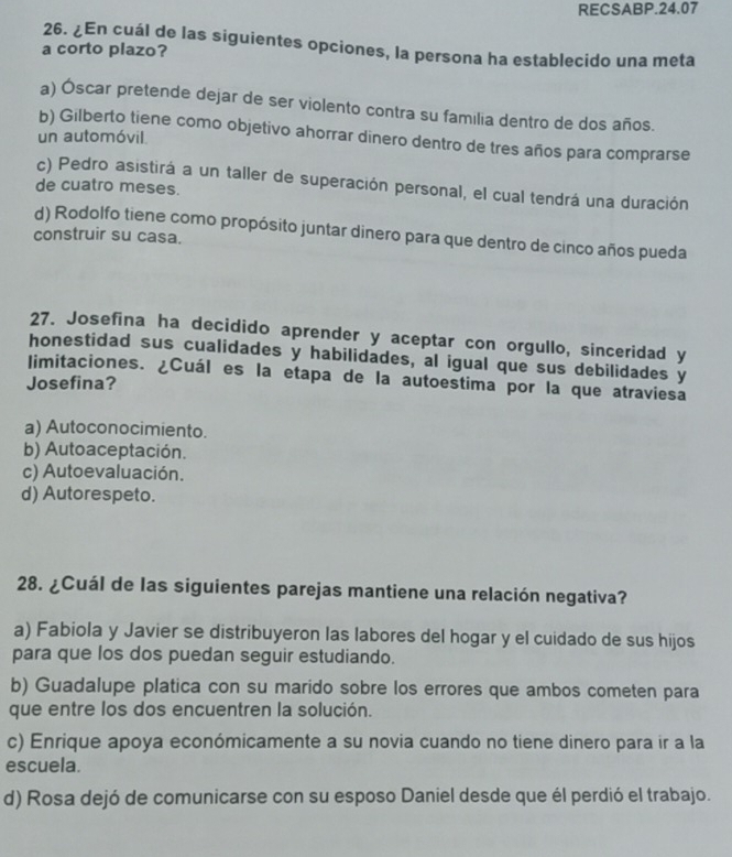 RECSABP.24.07
26. ¿En cuál de las siguientes opciones, la persona ha establecido una meta
a corto plazo?
a) Óscar pretende dejar de ser violento contra su familia dentro de dos años.
b) Gilberto tiene como objetivo ahorrar dinero dentro de tres años para comprarse
un automóvil
c) Pedro asistirá a un taller de superación personal, el cual tendrá una duración
de cuatro meses.
d) Rodolfo tiene como propósito juntar dinero para que dentro de cinco años pueda
construir su casa.
27. Josefina ha decidido aprender y aceptar con orgullo, sinceridad y
honestidad sus cualidades y habilidades, al igual que sus debilidades y
limitaciones. ¿Cuál es la etapa de la autoestima por la que atraviesa
Josefina?
a) Autoconocimiento.
b) Autoaceptación.
c) Autoevaluación.
d) Autorespeto.
28. ¿Cuál de las siguientes parejas mantiene una relación negativa?
a) Fabiola y Javier se distribuyeron las labores del hogar y el cuidado de sus hijos
para que los dos puedan seguir estudiando.
b) Guadalupe platica con su marido sobre los errores que ambos cometen para
que entre los dos encuentren la solución.
c) Enrique apoya económicamente a su novia cuando no tiene dinero para ir a la
escuela.
d) Rosa dejó de comunicarse con su esposo Daniel desde que él perdió el trabajo.