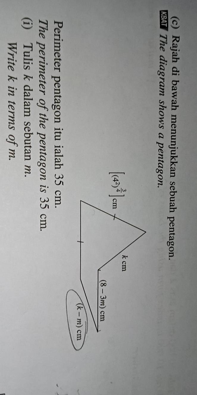 Rajah di bawah menunjukkan sebuah pentagon. 
A The diagram shows a pentagon.
[(4^2)^ 3/4 ]cm
k cm
(8-3m)cm
(k-m)cm
Perimeter pentagon itu ialah 35 cm. 
The perimeter of the pentagon is 35 cm. 
(i) Tulis k dalam sebutan m. 
Write k in terms of m.