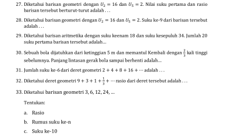 Diketahui barisan geometri dengan U_2=16 dan U_5=2 Nilai suku pertama dan rasio 
barisan tersebut berturut-turut adalah . . . 
28. Diketahui barisan geometri dengan U_2=16 dan U_5=2 Suku ke -9 dari barisan tersebut 
adalah . . . 
29. Diketahui barisan aritmetika dengan suku keenam 18 dan suku kesepuluh 34. Jumlah 20
suku pertama barisan tersebut adalah... 
30. Sebuah bola dijatuhkan dari ketinggian 5 m dan memantul Kembali dengan  2/3  kali tinggi 
sebelumnya. Panjang lintasan gerak bola sampai berhenti adalah... 
31. Jumlah suku ke- 6 dari deret geometri 2+4+8+16+·s adalah
32. Diketahui deret geometri 9+3+1+ 1/3 +·s rasio dari deret tersebut adalah . . . 
33. Diketahui barisan geometri 3, 6, 12, 24, ... 
Tentukan: 
a. Rasio 
b. Rumus suku ke-n 
c. Suku ke -10