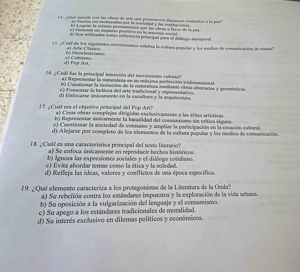 ¿Qué sucede con las obras de arte que promueven discursos contrarios a la paz?
a) Suelen ser rechazadas por la sociedad y las instituciones.
b) Logran la misma permanencia que las obras a favor de la paz.
c) Generan un impacto positivo en la armonía social.
d) Son utilizadas como referencia principal para el diálogo atemporal.
15. ¿Cuál de los siguientes movimientos celebra la cultura popular y los medios de comunicación de masas?
a) Arte Clásico.
b) Neoclasicismo.
c) Cubismo.
d) Pop Art.
16. ¿Cuál fue la principal intención del movimiento cubista?
a) Representar la naturaleza en su máxima perfección tridimensional.
b) Cuestionar la imitación de la naturaleza mediante obras abstractas y geométricas.
c) Fomentar la belleza del arte tradicional y representativo.
d) Enfocarse únicamente en la escultura y la arquitectura.
17. ¿Cuál era el objetivo principal del Pop Art?
a) Crear obras complejas dirigidas exclusivamente a las élites artísticas.
b) Representar únicamente la banalidad del consumismo sin crítica alguna.
c) Cuestionar la sociedad de consumo y ampliar la participación en la creación cultural.
d) Alejarse por completo de los elementos de la cultura popular y los medios de comunicación.
18. ¿Cuál es una característica principal del texto literario?
a) Se enfoca únicamente en reproducir hechos históricos.
b) Ignora las expresiones sociales y el diálogo cotidiano.
c) Evita abordar temas como la ética y la soledad.
d) Refleja las ideas, valores y conflictos de una época específica.
19. ¿Qué elemento caracteriza a los protagonistas de la Literatura de la Onda?
a) Su rebelión contra los estándares impuestos y la exploración de la vida urbana.
b) Su oposición a la vulgarización del lenguaje y el consumismo.
c) Su apego a los estándares tradicionales de moralidad.
d) Su interés exclusivo en dilemas políticos y económicos.