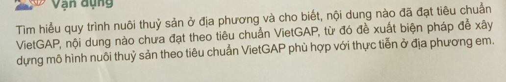 Vận dụng 
Tìm hiểu quy trình nuôi thuỷ sản ở địa phương và cho biết, nội dung nào đã đạt tiêu chuẩn 
VietGAP, nội dung nào chưa đạt theo tiêu chuẩn VietGAP, từ đó đề xuất biện pháp để xây 
dựng mô hình nuôi thuỷ sản theo tiêu chuẩn VietGAP phù hợp với thực tiễn ở địa phương em.