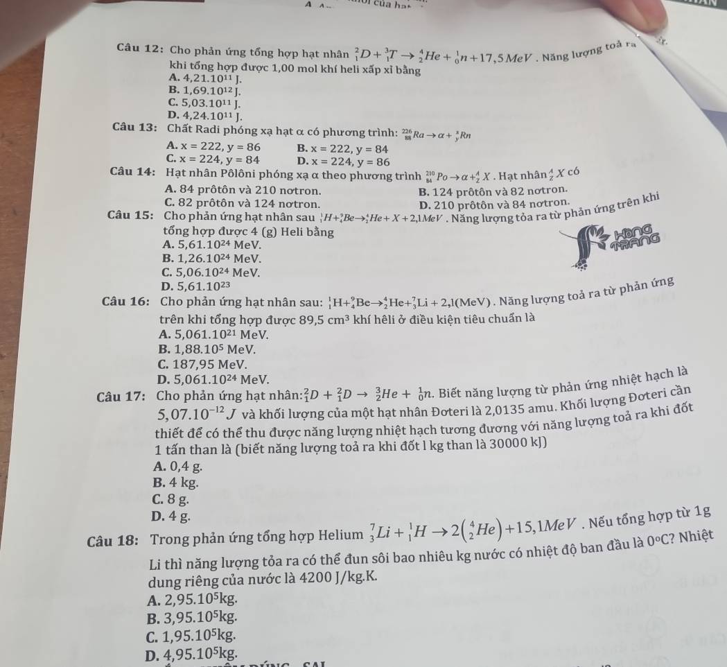 A
Câu 12: Cho phản ứng tổng hợp hạt nhân _1^(2D+_1^3Tto _2^4He+_0^1n+17, ,5MeV. Năng lượng toả ra 8.
khi tổng hợp được 1,00 mol khí heli xấp xỉ bằng
A. 4,21.10^11)J.
B.1,69.10^(12)J.
C. 5,03.10^(11)J.
D. 4,24.10^(11)J.
Câu 13: Chất Radi phóng xạ hạt α có phương trình: _(88)^(226)Rato alpha +_y^(xRn
A. x=222,y=86 B. x=222,y=84
C. x=224,y=84 D. x=224,y=86
Câu 14: Hạt nhân Pôlôni phóng xạ α theo phương trình _(84)^(210)Poto alpha +_2^AX. Hạt nhân _z^(wedge)Xc6
A. 84 prôtôn và 210 nơtron. B. 124 prôtôn và 82 notron.
C. 82 prôtôn và 124 nơtron.
. Năng lượng tỏa ra từ phản ứng trên khi
Câu 15: Cho phản ứng hạt nhân sau _1^1H+_4^9Beto _2^4He+X+2,1MeV D. 210 prôtôn và 84 nơtron.
tổng hợp được 4 (g) Heli bằng Hong
A. 5,61.10^24) MeV. TRANG
B. 1,26.10^(24) M eV.
C. 5,06.10^(24) M eV.
D. 5,61.10^(23)
Câu 16: Cho phản ứng hạt nhân sau: _1^(1H+_4^9Beto _2^4He+_3^7Li+2,1(MeV). Năng lượng toả ra từ phản ứng
trên khi tổng hợp được 89,5cm^3) khí hêli ở điều kiện tiêu chuẩn là
A. 5,061.10^(21) MeV.
B. 1,88.10^5 MeV.
C. 187,95 MeV.
D. 5,061.10^(24) A MeV.
Câu 17: Cho phản ứng hạt nhân: _1^(2D+_1^2Dto _2^3He+_0^1n. Biết năng lượng từ phản ứng nhiệt hạch là
5,07.10^-12)J và khối lượng của một hạt nhân Đơteri là 2,0135 amu. Khối lượng Đơteri cần
thiết để có thể thu được năng lượng nhiệt hạch tương đương với năng lượng toả ra khi đốt
1 tấn than là (biết năng lượng toả ra khi đốt l kg than là 30000 kJ)
A. 0,4 g.
B. 4 kg.
C. 8 g.
D. 4 g.
Câu 18: Trong phản ứng tổng hợp Helium _3^(7Li+_1^1Hto 2(_2^4He)+15, ,1MeV . Nếu tổng hợp từ 1g
Li thì năng lượng tỏa ra có thể đun sôi bao nhiêu kg nước có nhiệt độ ban đầu là 0^circ)C :? Nhiệt
dung riêng của nước là 4200 J/kg.K.
A. 2,95.10⁵kg.
B. 3,95.10⁵kg.
C. 1,95.10⁵kg.
D. 4,95.10⁵kg.