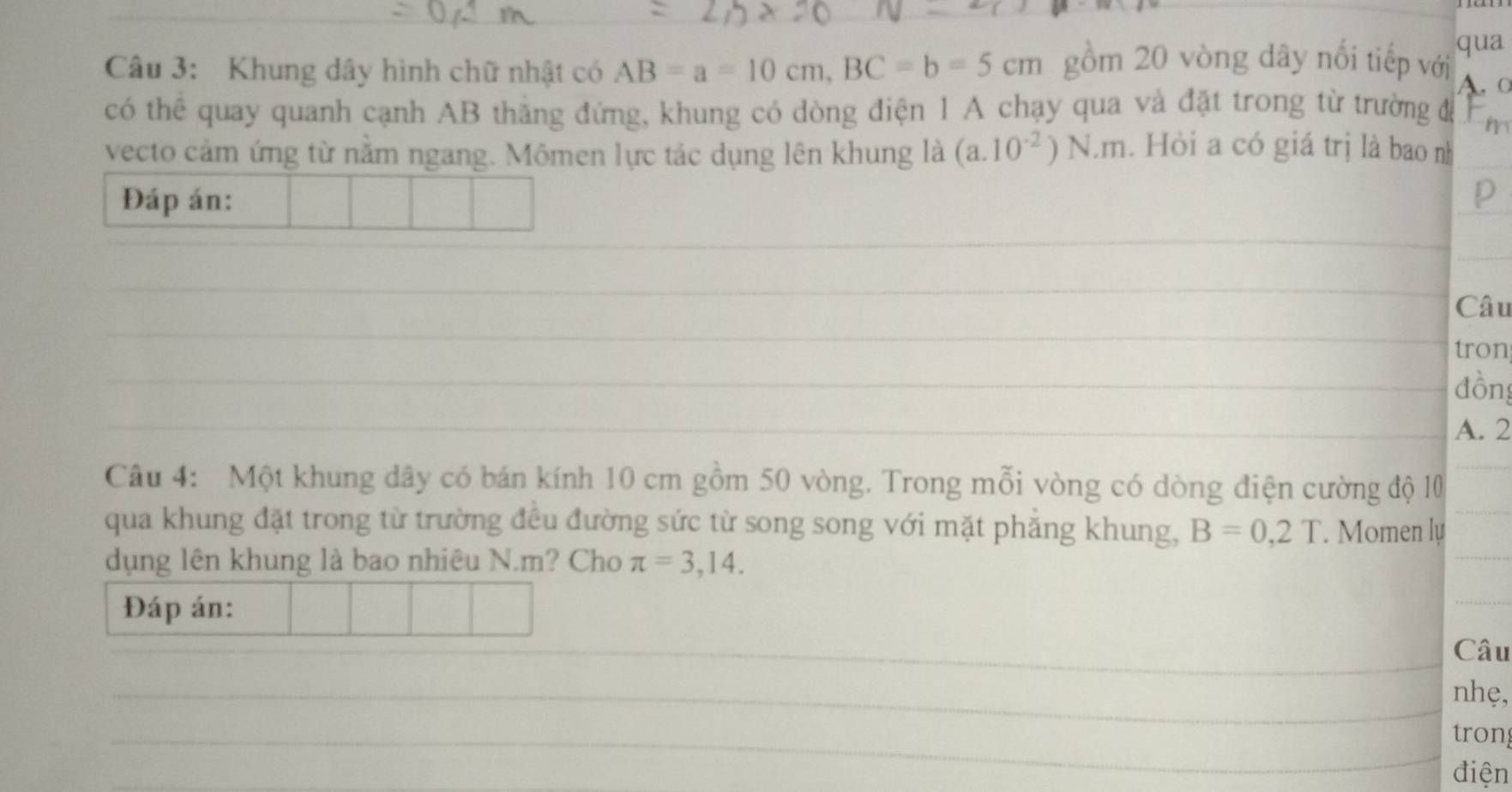 qua 
Câu 3: Khung dây hình chữ nhật có AB=a=10cm, BC=b=5cm gồm 20 vòng dây nổi tiếp với A. ○ 
có thể quay quanh cạnh AB thăng đứng, khung có dòng điện 1 A chạy qua và đặt trong từ trường đá 
vecto cảm ứng từ nằm ngang. Mômen lực tác dụng lên khung là (a. 10^(-2))N.m. Hỏi a có giá trị là bao nh 
Đáp án: p 
_ 
_ 
_ 
_ 
Câu 
tron 
_đồng 
_A. 2 
Câu 4: Một khung dây có bán kính 10 cm gồm 50 vòng. Trong mỗi vòng có dòng điện cường độ 10
_ 
qua khung đặt trong từ trường đều đường sức từ song song với mặt phẳng khung, B=0,2T. Momen lự_ 
dụng lên khung là bao nhiêu N. m? Cho π =3,14. 
_ 
Đáp án: 
_ 
_ 
_Câu 
_nhẹ, 
_tron 
điện