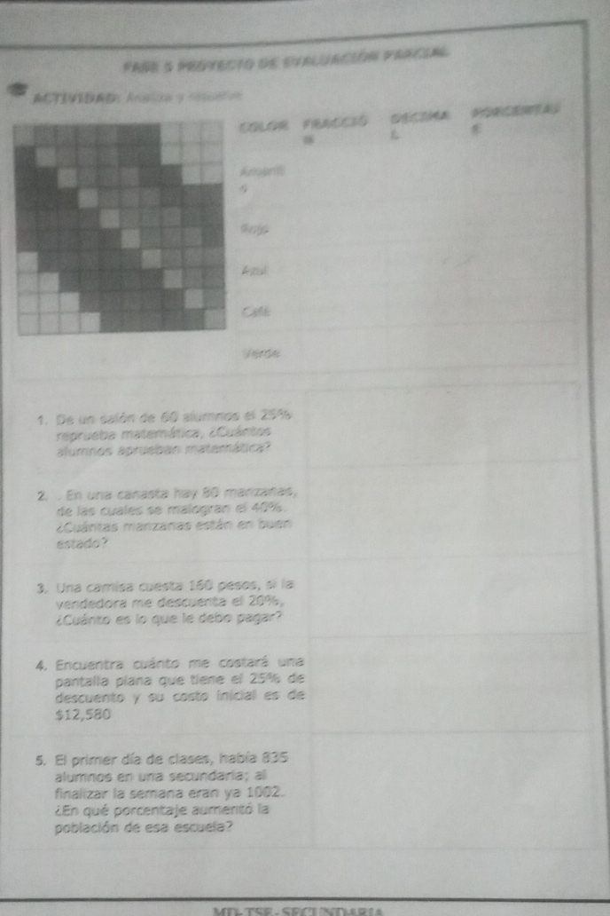 Fase 5 protecto de evaluación pracial 
ACTIVIDAD Arsca y cn= 
COLOR FRACCIó 

Arapn 

Apid 
Cale 
1. De un salón de 60 alumnos el 254
reprueba matemática, ¿Cuántos 
alumnos aprueban matemática? 
2. . En una canasta hay 80 manzanas, 
de las cuales se malogiran el 40%. 
¿Cuántas manzanas están en buen 
estado? 
3. Una camisa cuesta 160 pesos, sí la 
vendedora me descuenta el 20%, 
¿Cuánito es lo que le debo pagar? 
4. Encuentra cuánto me costará una 
pantalla plana que tiene el 25% de 
descuento y su costo inicial es de
$12,580
5. El primer día de clases, había 835
alumnos en una secundaría; al 
finalizar la semana eran ya 1002. 
¿En qué porcentaje aumentó la 
población de esa escuela?