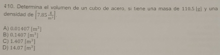 Determina el volumen de un cubo de acero, si tiene una masa de 110.5 (g) y una
densidad de [7.85 8/m^2 ].
A) 0.01407[m^3]
B) 0.1407[m^3]
C) 1.407[m^3]
D) 14.07[m^3]