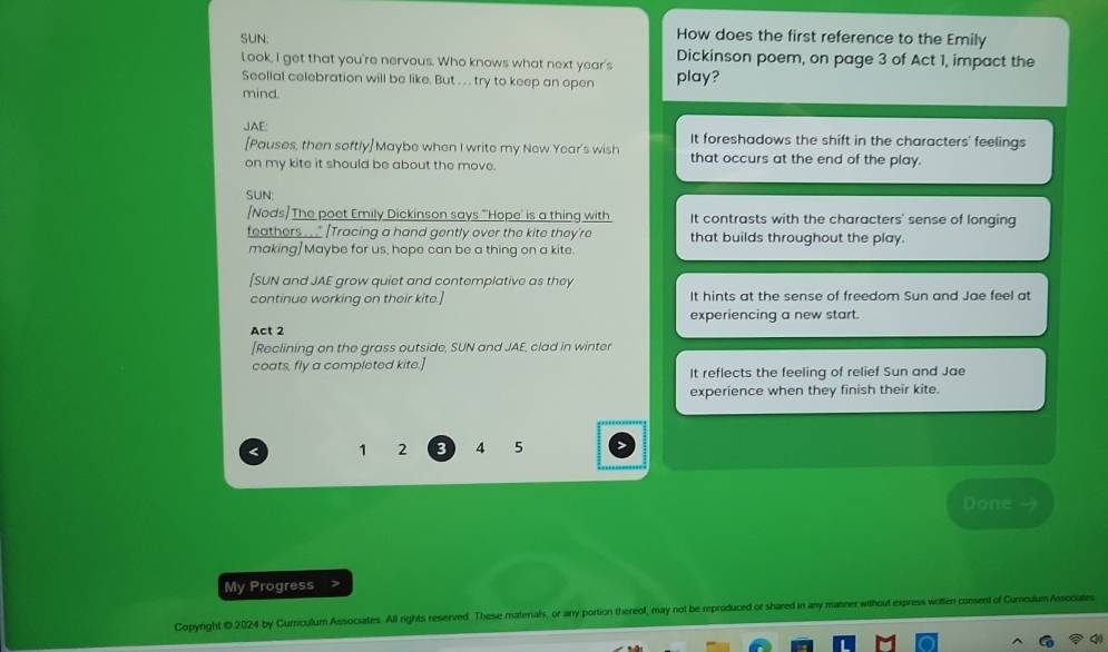 How does the first reference to the Emily
SUN: Dickinson poem, on page 3 of Act 1, impact the
Look, I get that you're nervous. Who knows what next year's play?
Seollal celebration will be like. But . . try to keep an open
mind.
JAE: It foreshadows the shift in the characters' feelings
[Pauses, then softly] Maybe when I write my New Year's wish
on my kite it should be about the move. that occurs at the end of the play.
SUN:
[Nods/ The poet Emily Dickinson says "Hope' is a thing with It contrasts with the characters' sense of longing
feathers___ [Tracing a hand gently over the kite they're that builds throughout the play.
making]Maybe for us, hope can be a thing on a kite.
[SUN and JAE grow quiet and contemplative as they
continue working on their kite.] It hints at the sense of freedom Sun and Jae feel at
Act 2 experiencing a new start.
[Reclining on the grass outside, SUN and JAE, clad in winter
coats, fly a completed kite.]
It reflects the feeling of relief Sun and Jae
experience when they finish their kite.
< 1 2 3 4 5
Done
My Progress
Copyright ©2024 by Curriculum Associates. All rights reserved. These matenals, or any portion thereof, may not be reproduced or shared in any manner without express written consent of Curculum Assocates