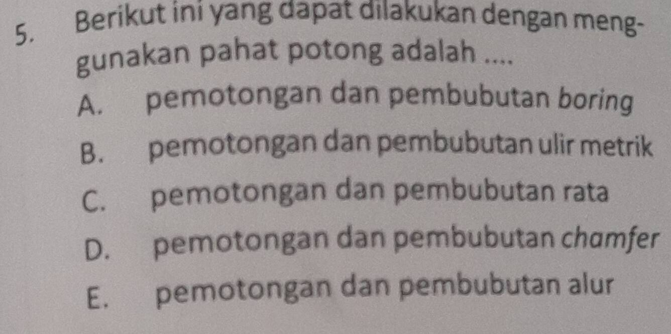 Berikut ini yang dapat dilakukan dengan meng-
gunakan pahat potong adalah ....
A. pemotongan dan pembubutan boring
B. pemotongan dan pembubutan ulir metrik
C. pemotongan dan pembubutan rata
D. pemotongan dan pembubutan chamfer
E. pemotongan dan pembubutan alur