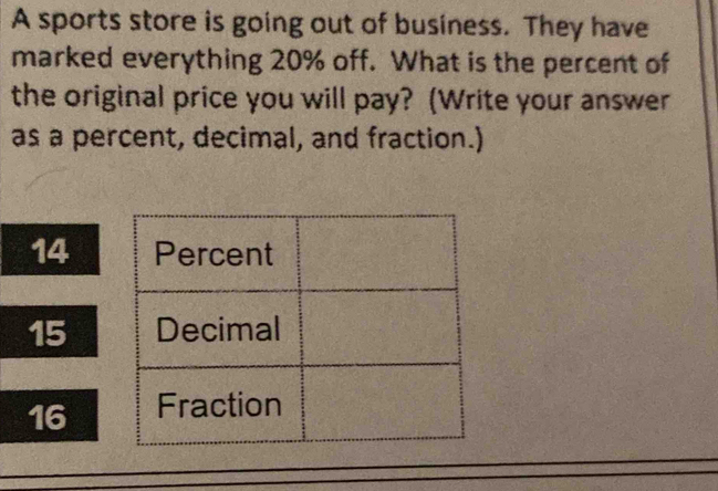 A sports store is going out of business. They have
marked everything 20% off. What is the percent of
the original price you will pay? (Write your answer
as a percent, decimal, and fraction.)
14
15
16