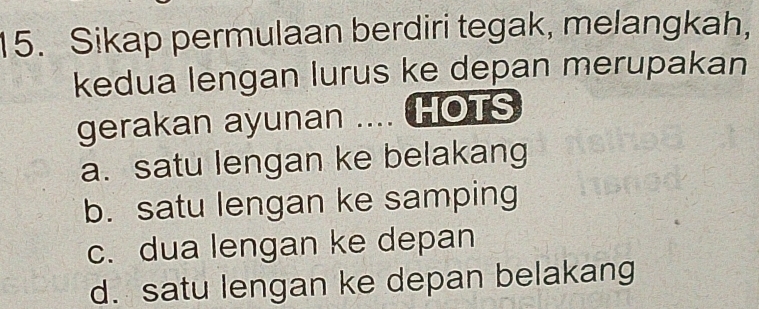 Sikap permulaan berdiri tegak, melangkah,
kedua lengan lurus ke depan merupakan
gerakan ayunan .... HOTS
a. satu lengan ke belakang
b. satu lengan ke samping
c. dua lengan ke depan
d. satu lengan ke depan belakang