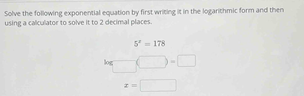 Solve the following exponential equation by first writing it in the logarithmic form and then 
using a calculator to solve it to 2 decimal places.
5^x=178
log (□ )=□
x=□