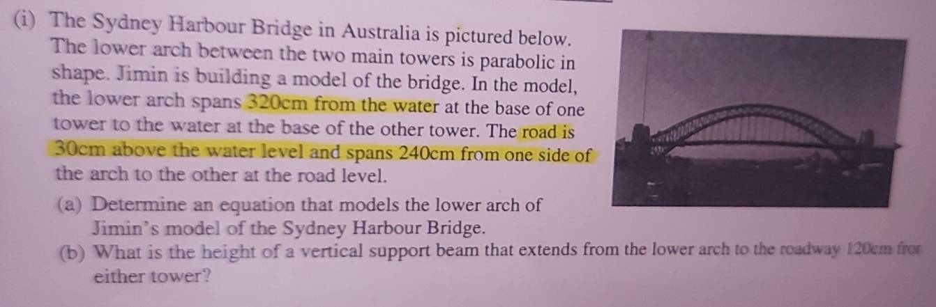 The Sydney Harbour Bridge in Australia is pictured below. 
The lower arch between the two main towers is parabolic in 
shape. Jimin is building a model of the bridge. In the model, 
the lower arch spans 320cm from the water at the base of one 
tower to the water at the base of the other tower. The road is
30cm above the water level and spans 240cm from one side of 
the arch to the other at the road level. 
(a) Determine an equation that models the lower arch of 
Jimin’s model of the Sydney Harbour Bridge. 
(b) What is the height of a vertical support beam that extends from the lower arch to the roadway 120cm fro 
either tower?