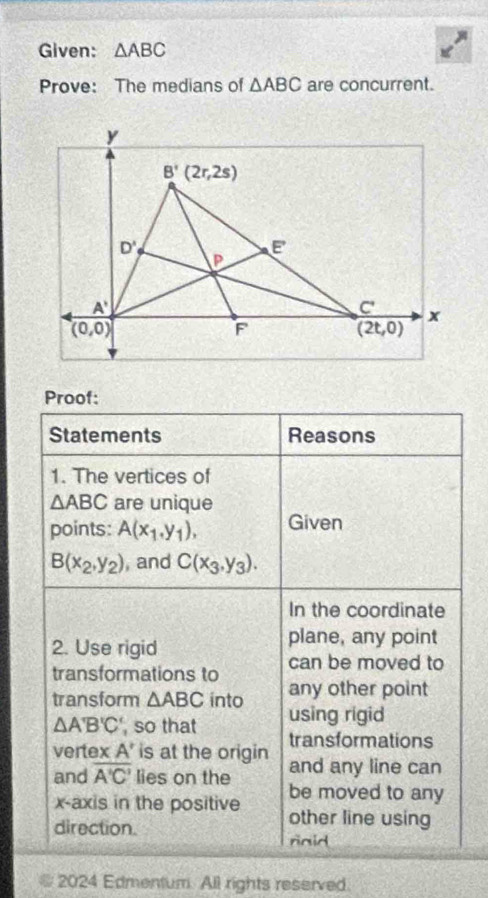 Given: △ ABC
Prove: The medians of △ ABC are concurrent.
Proof:
Statements Reasons
1. The vertices of
△ ABC are unique
points: A(x_1,y_1), Given
B(x_2,y_2) , and C(x_3,y_3).
In the coordinate
2. Use rigid
plane, any point
transformations to can be moved to
any other point
transform △ ABC into using rigid
△ A'B'C ', so that transformations
verte * A' is at the origin and any line can
and overline A'C' lies on the be moved to any
x-axis in the positive other line using
direction.
riaid
2024 Edmentum. All rights reserved.