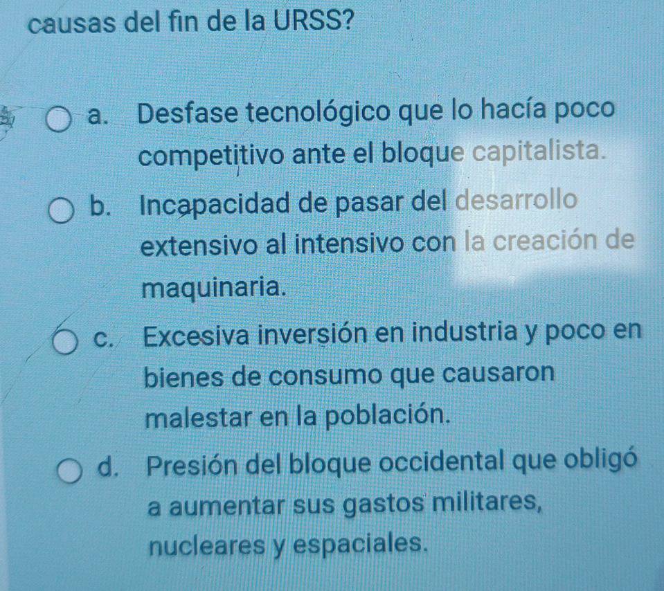 causas del fin de la URSS?
a. Desfase tecnológico que lo hacía poco
competitivo ante el bloque capitalista.
b. Incapacidad de pasar del desarrollo
extensivo al intensivo con la creación de
maquinaria.
c. Excesiva inversión en industria y poco en
bienes de consumo que causaron
malestar en la población.
d. Presión del bloque occidental que obligó
a aumentar sus gastos militares,
nucleares y espaciales.