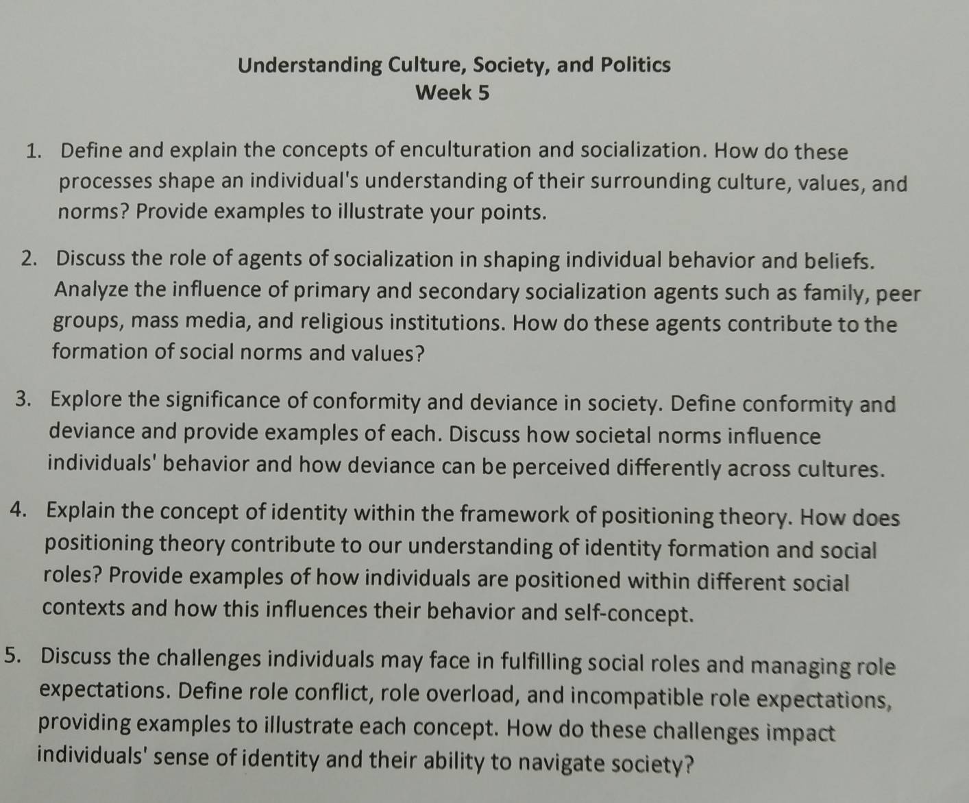 Understanding Culture, Society, and Politics 
Week 5 
1. Define and explain the concepts of enculturation and socialization. How do these 
processes shape an individual's understanding of their surrounding culture, values, and 
norms? Provide examples to illustrate your points. 
2. Discuss the role of agents of socialization in shaping individual behavior and beliefs. 
Analyze the influence of primary and secondary socialization agents such as family, peer 
groups, mass media, and religious institutions. How do these agents contribute to the 
formation of social norms and values? 
3. Explore the significance of conformity and deviance in society. Define conformity and 
deviance and provide examples of each. Discuss how societal norms influence 
individuals' behavior and how deviance can be perceived differently across cultures. 
4. Explain the concept of identity within the framework of positioning theory. How does 
positioning theory contribute to our understanding of identity formation and social 
roles? Provide examples of how individuals are positioned within different social 
contexts and how this influences their behavior and self-concept. 
5. Discuss the challenges individuals may face in fulfilling social roles and managing role 
expectations. Define role conflict, role overload, and incompatible role expectations, 
providing examples to illustrate each concept. How do these challenges impact 
individuals' sense of identity and their ability to navigate society?