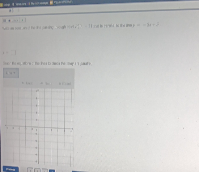 Sotings B Transacons & My elay Messages WiLLA LPSCMS 
#5 
Write an equation of the line passing through point P(0,-1) that is paraile! to the line y=-2x+3.
y=□
Graph the equations of the lines to check that they are paraliel. 
Line w
* Undo → Redo × Reset 
Provious