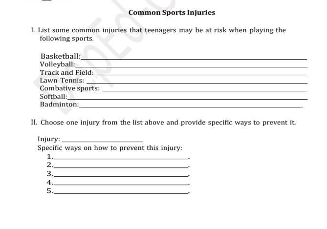 Common Sports Injuries 
I. List some common injuries that teenagers may be at risk when playing the 
following sports. 
Basketball:_ 
Volleyball:_ 
Track and Field:_ 
Lawn Tennis:_ 
Combative sports:_ 
Softball:_ 
Badminton:_ 
II. Choose one injury from the list above and provide specific ways to prevent it. 
Injury:_ 
Specific ways on how to prevent this injury: 
1._ 
2._ 
. 
3._ 
. 
4._ 
. 
5._ 
.