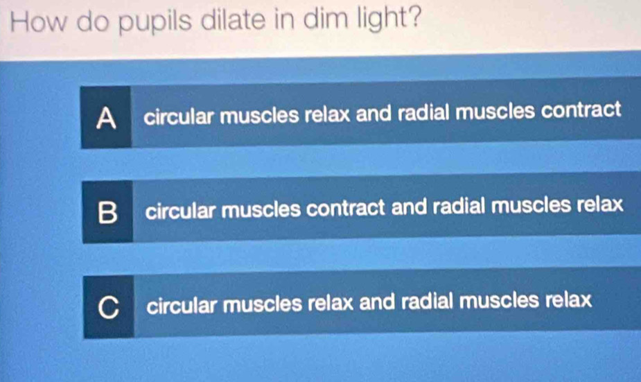 How do pupils dilate in dim light?
A circular muscles relax and radial muscles contract
B circular muscles contract and radial muscles relax
CI circular muscles relax and radial muscles relax