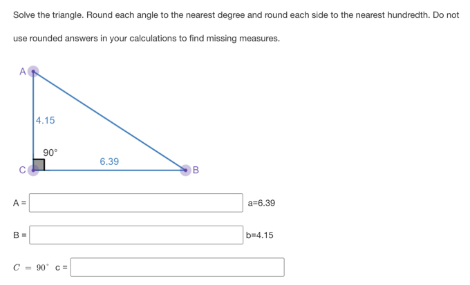 Solve the triangle. Round each angle to the nearest degree and round each side to the nearest hundredth. Do not
use rounded answers in your calculations to find missing measures.
A=□ a=6.39
B=□ b=4.15
C=90°c=□