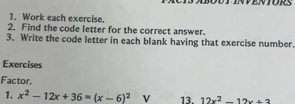 DUTINVENIORS 
1. Work each exercise. 
2. Find the code letter for the correct answer. 
3. Write the code letter in each blank having that exercise number. 
Exercises 
Factor. 
1. x^2-12x+36=(x-6)^2 V 
13. 12x^2-12x+3