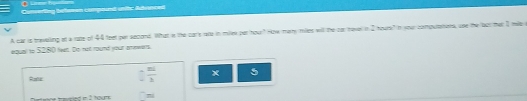 Conseding betesen compound unitc Adanced 
A car is treveling at a ratte of 44 feet par accond. What in the cars rate in milek pet hour? How marry miles witl the for tever in 2 hour? In your computatons, use the lact that I mile
equal to $280 Nl. Do not round yout ernwants 
Rate □  mL/3  x 5^-=