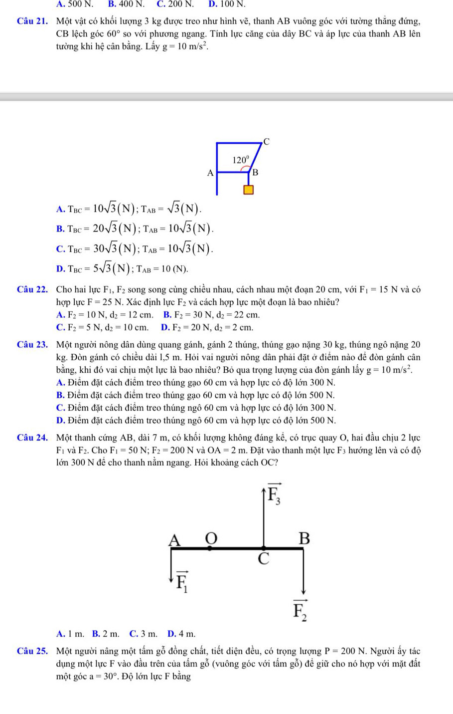 A. 500 N. B. 400 N. C. 200 N. D. 100 N.
Câu 21. Một vật có khối lượng 3 kg được treo như hình vẽ, thanh AB vuông góc với tường thắng đứng,
CB lệch góc 60° so với phương ngang. Tính lực căng của dây BC và áp lực của thanh AB lên
tường khi hệ cân bằng. Lấy g=10m/s^2.
A. T_BC=10sqrt(3)(N);T_AB=sqrt(3)(N).
B. T_BC=20sqrt(3)(N);T_AB=10sqrt(3)(N).
C. T_BC=30sqrt(3)(N);T_AB=10sqrt(3)(N).
D. T_BC=5sqrt(3)(N);T_AB=10(N).
Câu 22. Cho hai lực F_1,F_2 song song cùng chiều nhau, cách nhau một đoạn 20 cm, với F_1=15N và có
hợp lực F=25N.. Xác định lực F_2 và cách hợp lực một đoạn là bao nhiêu?
A. F_2=10N,d_2=12cm. B. F_2=30N,d_2=22cm.
C. F_2=5N,d_2=10cm. D. F_2=20N,d_2=2cm.
Câu 23. Một người nông dân dùng quang gánh, gánh 2 thúng, thúng gạo nặng 30 kg, thúng ngô nặng 20
kg. Đòn gánh có chiều dài 1,5 m. Hỏi vai người nông dân phải đặt ở điểm nào để đòn gánh cân
bằng, khi đó vai chịu một lực là bao nhiêu? Bỏ qua trọng lượng của đòn gánh lấy g=10m/s^2.
A. Điểm đặt cách điểm treo thúng gạo 60 cm và hợp lực có độ lớn 300 N.
B. Điểm đặt cách điểm treo thúng gạo 60 cm và hợp lực có độ lớn 500 N.
C. Điểm đặt cách điểm treo thúng ngô 60 cm và hợp lực có độ lớn 300 N.
D. Điểm đặt cách điểm treo thúng ngô 60 cm và hợp lực có độ lớn 500 N.
Câu 24. Một thanh cứng AB, dài 7 m, có khối lượng không đáng kể, có trục quay O, hai đầu chịu 2 lực
F_1 và F_2. Cho F_1=50N;F_2=200N và OA=2m. Đặt vào thanh một lực F3 hướng lên và có độ
lớn 300 N để cho thanh nằm ngang. Hỏi khoảng cách OC?
A. 1 m. B. 2 m. C. 3 m. D. 4 m.
Câu 25. Một người nâng một tấm gỗ đồng chất, tiết diện đều, có trọng lượng P=200N. Người ấy tác
dụng một lực F vào đầu trên của tấm gỗ (vuông góc với tấm gỗ) để giữ cho nó hợp với mặt đất
một góc a=30°. Độ lớn lực F bằng
