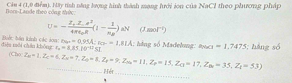 (1,0 điểm). Hãy tính năng lượng hình thành mạng lưới ion của NaCl theo phương pháp 
Born-Lande theo công thức:
U=-frac Z_+.Z_-.e^24π varepsilon _0R(1-frac 1n_B)aN (J.mol^(-1))
Biết: bán kính các ion: r_Na+=0,95A; r_Cl-=1,81A; hằng số Madelung: a_NaCl=1,7475
điện môi chân không: varepsilon _o=8,85.10^(-12)SI. ; hằng số 
_ 
(Cho: Z_H=1, Z_C=6, Z_N=7, Z_O=8, Z_F=9; Z_Na=11, Z_P=15, Z_Cl=17, Z_Br=35, Z_I=53) _ 
Hết