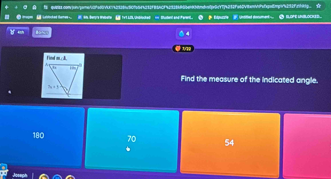 quizizz.com/join/game/U2FsdGVkX1%252BIu5lOToS4%252FBSACF%252BkRGbeHKNtmdvs0jxGcYTj%252Fs6DV8xmVrPxfxpxEmpV%252Fzthktg...
images  Lablocked Games st Ms. Berry's Website  1v1.LOL Unblocked =s Student and Parent... Edpuzzle Untitled document ... SLOPE UNBLOCKED.
4th Bonus
4
7/22
Find the measure of the indicated angle.
180
70
54