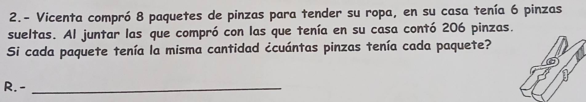 2.- Vicenta compró 8 paquetes de pinzas para tender su ropa, en su casa tenía 6 pinzas 
sueltas. Al juntar las que compró con las que tenía en su casa contó 206 pinzas. 
Si cada paquete tenía la misma cantidad ¿cuántas pinzas tenía cada paquete? 
R. -_