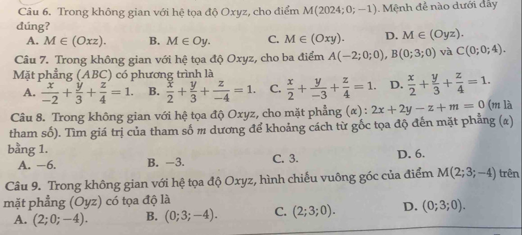 Trong không gian với hệ tọa độ Oxyz, cho điểm M(2024;0;-1). Mệnh đề nào dưới đẩy
đúng?
A. M∈ (Oxz). B. M∈ Oy. C. M∈ (Oxy). D. M∈ (Oyz). 
Câu 7. Trong không gian với hệ tọa độ Oxyz, cho ba điểm A(-2;0;0), B(0;3;0) và C(0;0;4). 
Mặt phẳng (ABC) có phương trình là
A.  x/-2 + y/3 + z/4 =1. B.  x/2 + y/3 + z/-4 =1. C.  x/2 + y/-3 + z/4 =1. D.  x/2 + y/3 + z/4 =1. 
Câu 8. Trong không gian với hệ tọa độ Oxyz, cho mặt phẳng (α) : 2x+2y-z+m=0 (m là
tham số). Tìm giá trị của tham số m dương để khoảng cách từ gốc tọa độ đến mặt phẳng (x)
bằng 1.
A. −6. B. -3. C. 3.
D. 6.
Câu 9. Trong không gian với hệ tọa độ Oxyz, hình chiếu vuông góc của điểm M(2;3;-4) trên
mặt phẳng (Oyz) có tọa độ là
D. (0;3;0).
A. (2;0;-4).
B. (0;3;-4). 
C. (2;3;0).