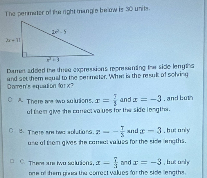 The perimeter of the right trangle below is 30 units.
Darren added the three expressions representing the side lengths
and set them equal to the perimeter. What is the result of solving
Darren's equation for x?
A There are two solutions, x= 7/3  and x=-3 , and both
of them give the correct values for the side lengths.
B. There are two solutions, x=- 7/3  and x=3 , but only
one of them gives the correct values for the side lengths.
C. There are two solutions, x= 7/3  and x=-3 , but only
one of them gives the correct values for the side lengths.