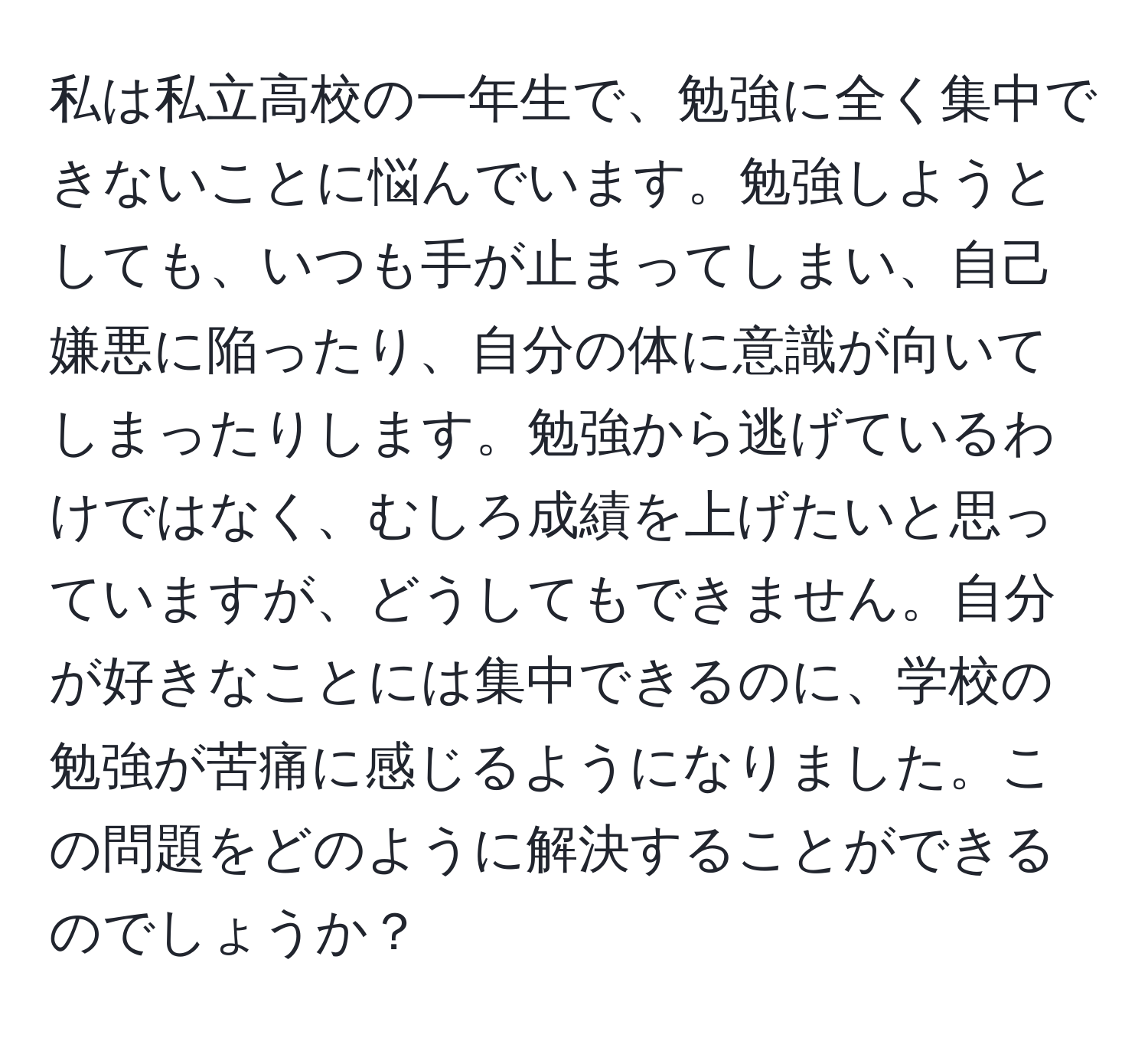 私は私立高校の一年生で、勉強に全く集中できないことに悩んでいます。勉強しようとしても、いつも手が止まってしまい、自己嫌悪に陥ったり、自分の体に意識が向いてしまったりします。勉強から逃げているわけではなく、むしろ成績を上げたいと思っていますが、どうしてもできません。自分が好きなことには集中できるのに、学校の勉強が苦痛に感じるようになりました。この問題をどのように解決することができるのでしょうか？