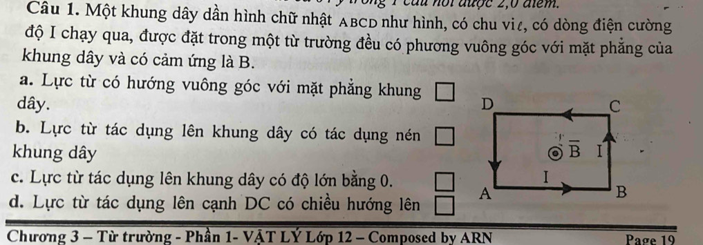 cau noiauợc 2,0 alem.
Câu 1. Một khung dây dần hình chữ nhật ABCD như hình, có chu viê, có dòng điện cường
độ I chạy qua, được đặt trong một từ trường đều có phương vuông góc với mặt phẳng của
khung dây và có cảm ứng là B.
a. Lực từ có hướng vuông góc với mặt phẳng khung □
dây.
b. Lực từ tác dụng lên khung dây có tác dụng nén □
khung dây
c. Lực từ tác dụng lên khung dây có độ lớn bằng 0. □
d. Lực từ tác dụng lên cạnh DC có chiều hướng lên
Chương 3 - Từ trường - Phần 1- VẠT LÝ Lớp 12 - Composed by ARN Page 19