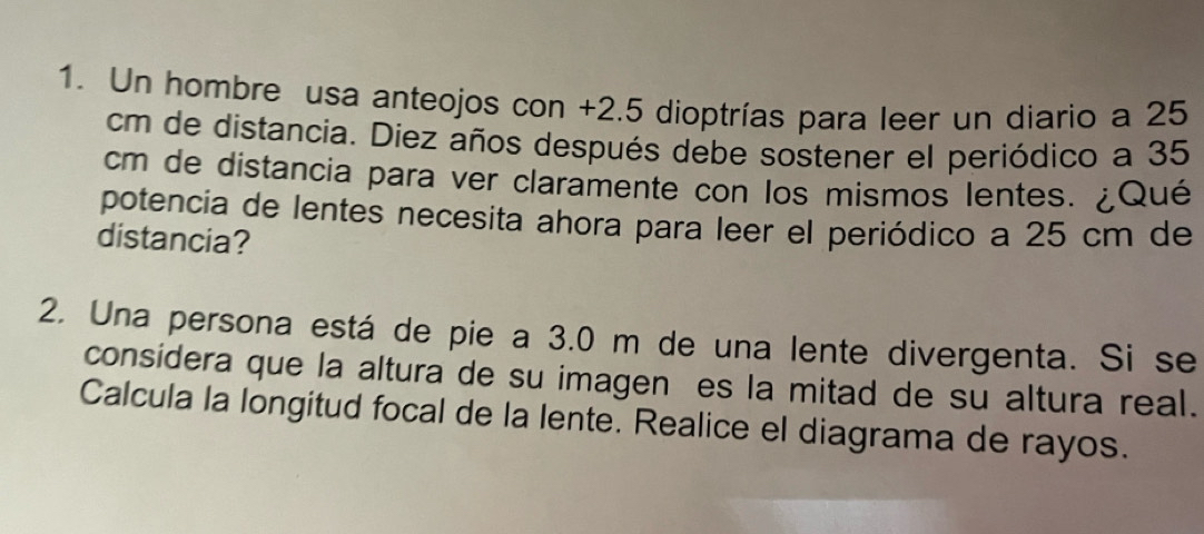 Un hombre usa anteojos con +2.5 dioptrías para leer un diario a 25
cm de distancia. Diez años después debe sostener el periódico a 35
cm de distancia para ver claramente con los mismos lentes. ¿Qué 
potencia de lentes necesita ahora para leer el periódico a 25 cm de 
distancia? 
2. Una persona está de pie a 3.0 m de una lente divergenta. Si se 
considera que la altura de su imagen es la mitad de su altura real. 
Calcula la longitud focal de la lente. Realice el diagrama de rayos.