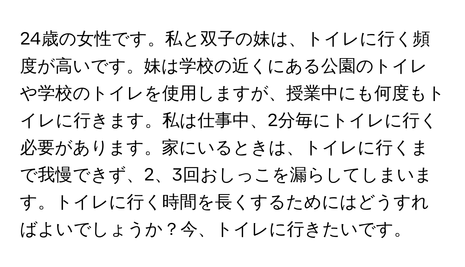 24歳の女性です。私と双子の妹は、トイレに行く頻度が高いです。妹は学校の近くにある公園のトイレや学校のトイレを使用しますが、授業中にも何度もトイレに行きます。私は仕事中、2分毎にトイレに行く必要があります。家にいるときは、トイレに行くまで我慢できず、2、3回おしっこを漏らしてしまいます。トイレに行く時間を長くするためにはどうすればよいでしょうか？今、トイレに行きたいです。