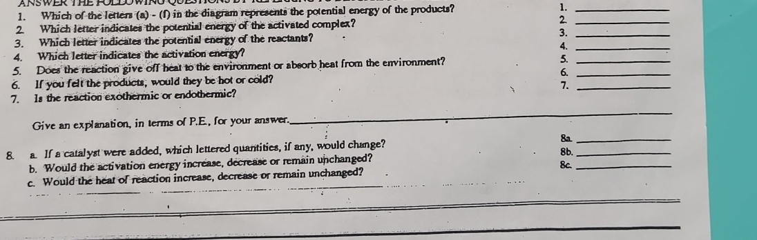 Which of the letters (a) - (f) in the diagram represents the potential energy of the products? 1._ 
2. Which letter indicates the potential energy of the activated complex? 2.__ 
3. Which letter indicates the potential energy of the reactants? 
3. 
4._ 
4. Which letter indicates the activation energy? 
5. Does the reaction give off heat to the environment or absorb heat from the environment? 5._ 
6. If you felt the products, would they be hot or cold? 6._ 
7. Is the reaction exothermic or endothermic? 7._ 
Give an explanation, in terms of P.E., for your answer. 
_ 
8. a. If a catalyst were added, which lettered quantities, if any, would change? 8a__ 
8b. 
b. Would the activation energy increase, decrease or remain unchanged? 8c._ 
c. Would the heat of reaction increase, decrease or remain unchanged? 
_