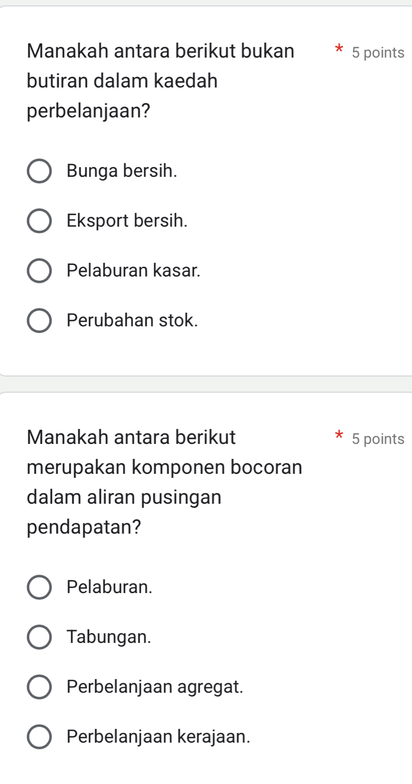 Manakah antara berikut bukan 5 points
butiran dalam kaedah
perbelanjaan?
Bunga bersih.
Eksport bersih.
Pelaburan kasar.
Perubahan stok.
Manakah antara berikut 5 points
merupakan komponen bocoran
dalam aliran pusingan
pendapatan?
Pelaburan.
Tabungan.
Perbelanjaan agregat.
Perbelanjaan kerajaan.