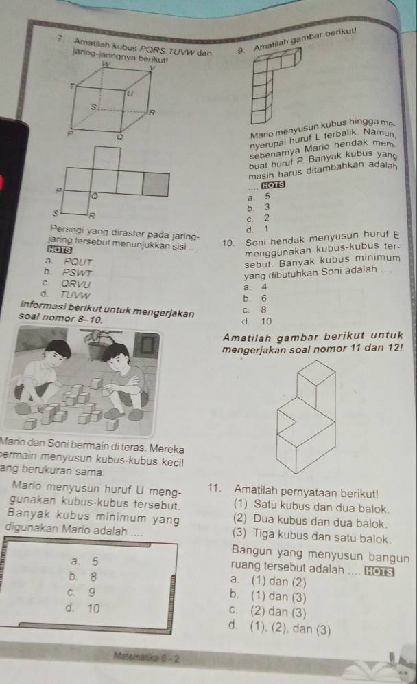 Amatilah kubus PQRS.TUVW dan 9. Amatilah gambar berikut
jaring-jaringnva
Mario menyusun kubus hingga m
nyerupai huruf L terbalik. Namun
sebenarnya Mario hendak mem
buat huruf P. Banyak kubus yan
masih harus ditambahkan adaiah
P
... HOTS
Q
a 5
b 3
s R
c. 2
d. 1
Persegi yang diraster pada jaring-
10. Soni hendak menyusun huruf E
jaring tersebut menunjukkan sisi ....
HOTS
menggunakan kubus-kubus ter.
a. PQUT
sebut. Banyak kubus minimum
b. PSWT
yang dibutuhkan Soni adalah ....
c. QRVU a. 4
d. TUVW
b 6
Informasi berikut untuk mengerjakan
c. 8
soal nomor 8-10.
d. 10
Amatilah gambar berikut untuk
mengerjakan soal nomor 11 dan 12!
Mario dan Soni bermain di teras. Mereka
permain menyusun kubus-kubus kecil 
ang berukuran sama.
Mario menyusun huruf U meng- 11. Amatilah pernyataan berikut!
gunakan kubus-kubus tersebut. (1) Satu kubus dan dua balok.
Banyak kubus minimum yang (2) Dua kubus dan dua balok.
digunakan Mario adalah .... (3) Tiga kubus dan satu balok.
Bangun yang menyusun bangun
a. 5 ruang tersebut adalah .... HOTS
b. 8 a. (1) dan (2)
c. 9
b. (1) dan (3)
d. 10 c. (2) dan (3)
d. (1), (2), dan (3)
Matematika 6-2