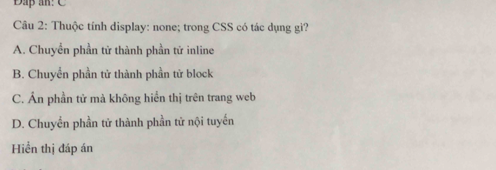 Đap an: C
Câu 2: Thuộc tính display: none; trong CSS có tác dụng gì?
A. Chuyển phần tử thành phần tử inline
B. Chuyển phần tử thành phần tử block
C. Ấn phần tử mà không hiển thị trên trang web
D. Chuyển phần tử thành phần tử nội tuyến
Hiển thị đáp án