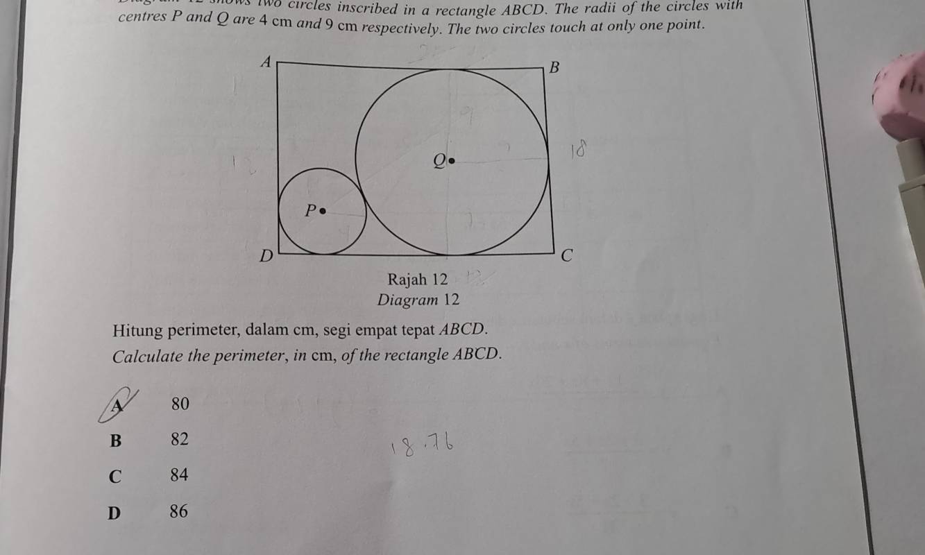 two circles inscribed in a rectangle ABCD. The radii of the circles with
centres P and Q are 4 cm and 9 cm respectively. The two circles touch at only one point.
Rajah 12
Diagram 12
Hitung perimeter, dalam cm, segi empat tepat ABCD.
Calculate the perimeter, in cm, of the rectangle ABCD.
80
B 82
C 84
D 86